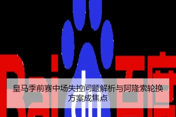 皇马季前赛中场失控问题解析与阿隆索轮换方案成焦点