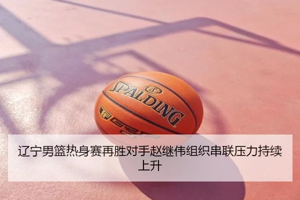 辽宁男篮热身赛再胜对手赵继伟组织串联压力持续上升