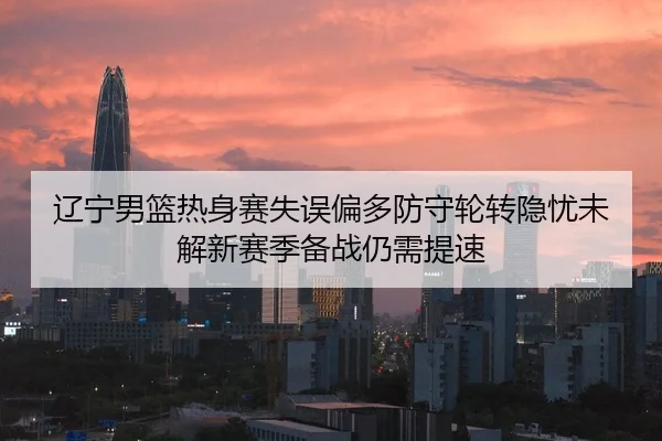 辽宁男篮热身赛失误偏多防守轮转隐忧未解新赛季备战仍需提速