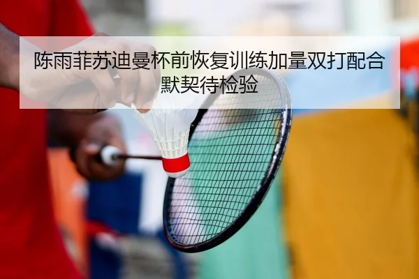 陈雨菲苏迪曼杯前恢复训练加量双打配合默契待检验