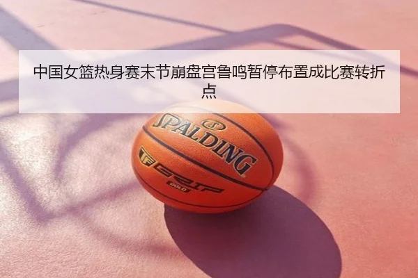 中国女篮热身赛末节崩盘宫鲁鸣暂停布置成比赛转折点